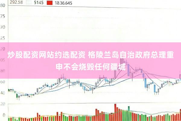 炒股配资网站约选配资 格陵兰岛自治政府总理重申不会烧毁任何疆域