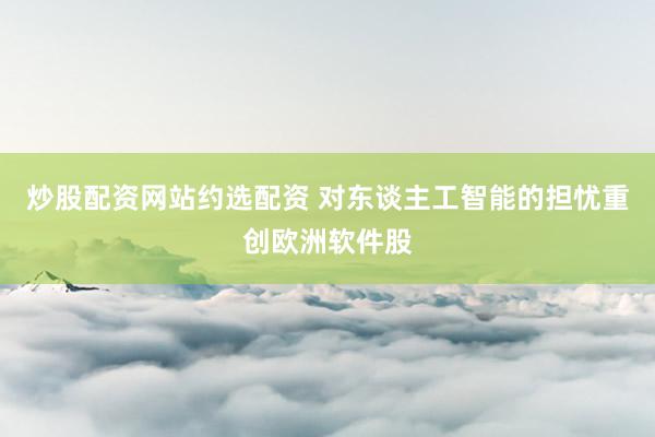 炒股配资网站约选配资 对东谈主工智能的担忧重创欧洲软件股