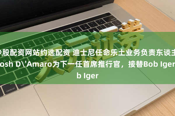 炒股配资网站约选配资 迪士尼任命乐土业务负责东谈主Josh D'Amaro为下一任首席推行官，接替Bob Iger
