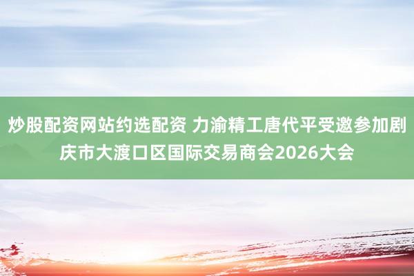 炒股配资网站约选配资 力渝精工唐代平受邀参加剧庆市大渡口区国际交易商会2026大会