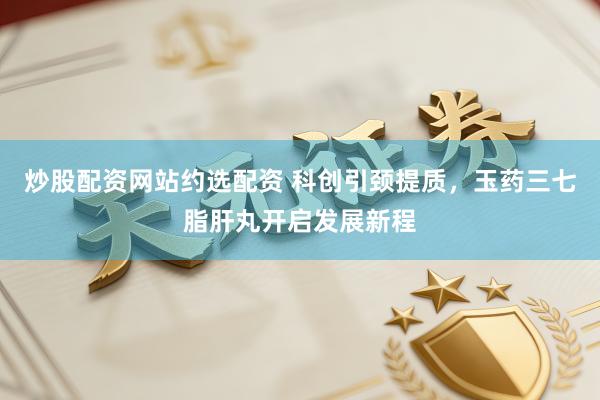 炒股配资网站约选配资 科创引颈提质，玉药三七脂肝丸开启发展新程