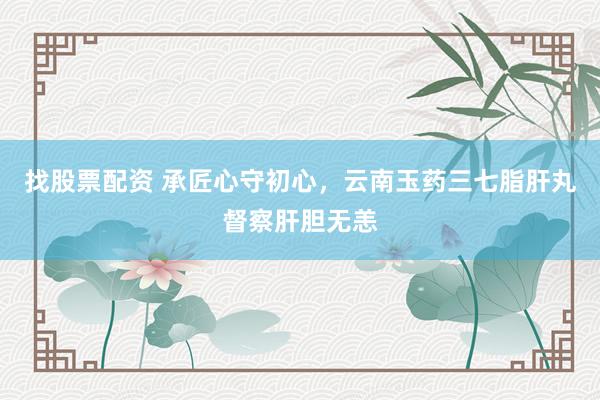 找股票配资 承匠心守初心，云南玉药三七脂肝丸督察肝胆无恙