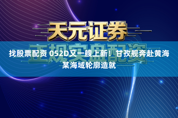 找股票配资 052D又一艘上新！甘孜舰奔赴黄海某海域轮廓造就