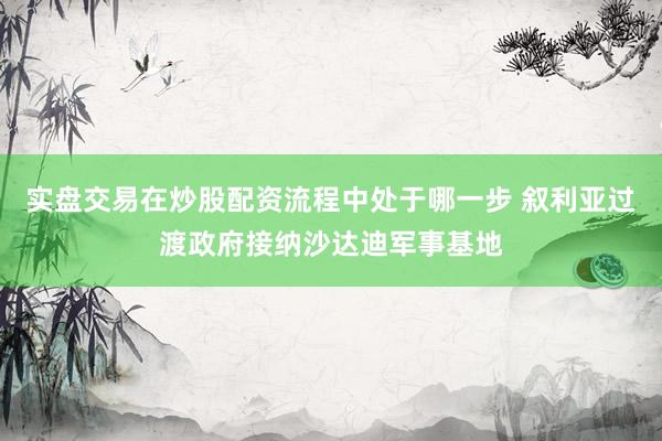 实盘交易在炒股配资流程中处于哪一步 叙利亚过渡政府接纳沙达迪军事基地