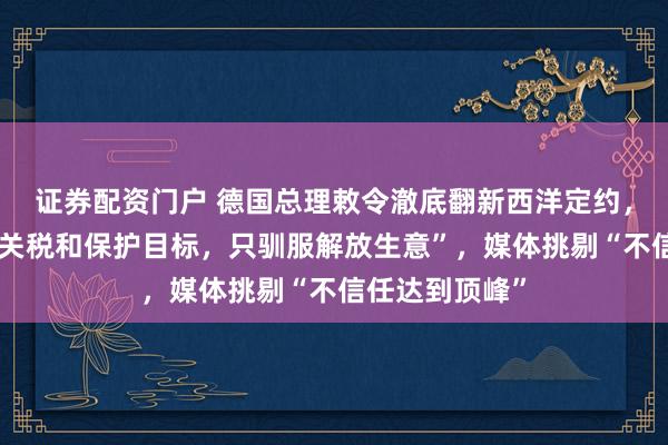 证券配资门户 德国总理敕令澈底翻新西洋定约，“咱们不驯服关税和保护目标，只驯服解放生意”，媒体挑剔“不信任达到顶峰”