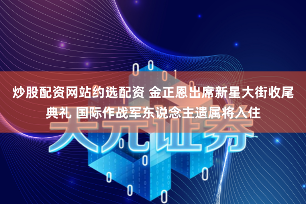炒股配资网站约选配资 金正恩出席新星大街收尾典礼 国际作战军东说念主遗属将入住