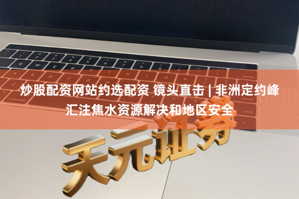 炒股配资网站约选配资 镜头直击 | 非洲定约峰汇注焦水资源解决和地区安全