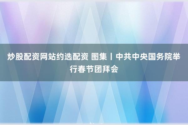 炒股配资网站约选配资 图集丨中共中央国务院举行春节团拜会