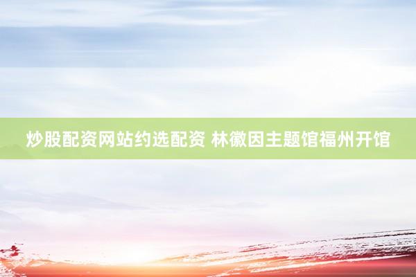 炒股配资网站约选配资 林徽因主题馆福州开馆