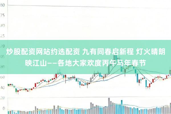 炒股配资网站约选配资 九有同春启新程 灯火晴朗映江山——各地大家欢度丙午马年春节