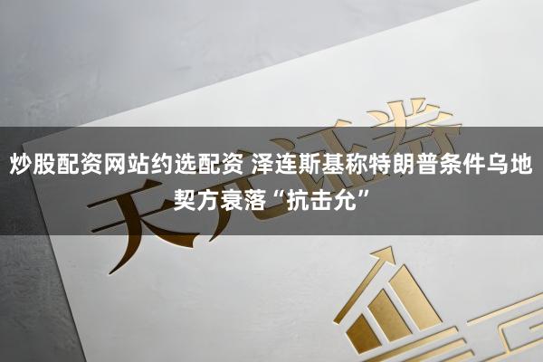 炒股配资网站约选配资 泽连斯基称特朗普条件乌地契方衰落“抗击允”