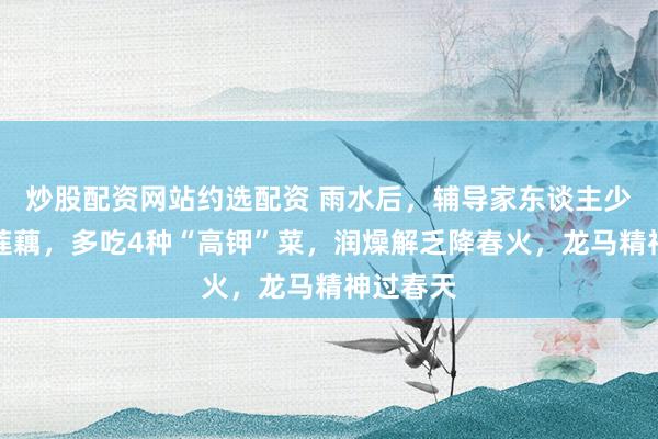 炒股配资网站约选配资 雨水后，辅导家东谈主少吃土豆莲藕，多吃4种“高钾”菜，润燥解乏降春火，龙马精神过春天
