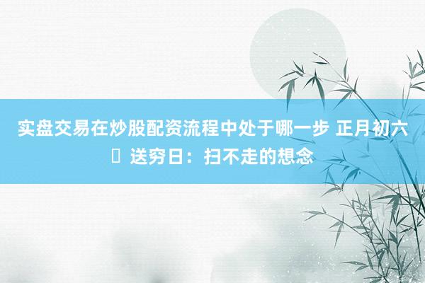 实盘交易在炒股配资流程中处于哪一步 正月初六・送穷日：扫不走的想念