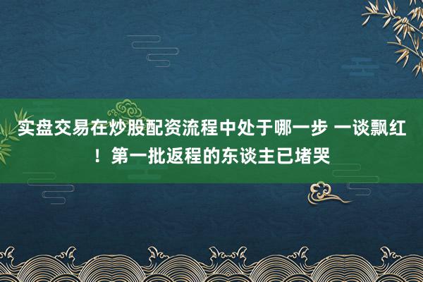实盘交易在炒股配资流程中处于哪一步 一谈飘红！第一批返程的东谈主已堵哭