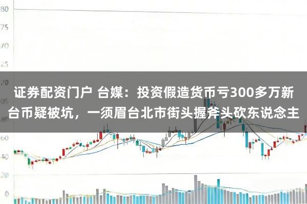 证券配资门户 台媒：投资假造货币亏300多万新台币疑被坑，一须眉台北市街头握斧头砍东说念主