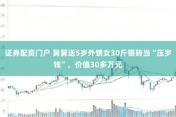 证券配资门户 舅舅送5岁外甥女30斤银砖当“压岁钱”，价值30多万元