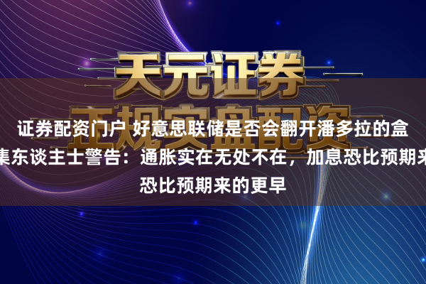 证券配资门户 好意思联储是否会翻开潘多拉的盒子？市集东谈主士警告：通胀实在无处不在，加息恐比预期来的更早