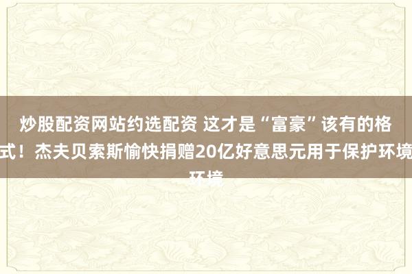 炒股配资网站约选配资 这才是“富豪”该有的格式！杰夫贝索斯愉快捐赠20亿好意思元用于保护环境