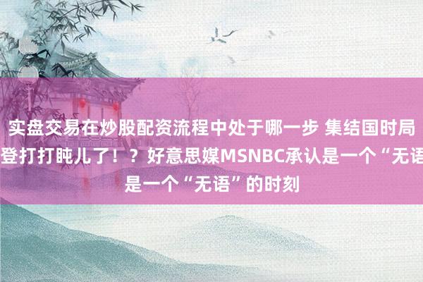 实盘交易在炒股配资流程中处于哪一步 集结国时局大会：拜登打打盹儿了！？好意思媒MSNBC承认是一个“无语”的时刻