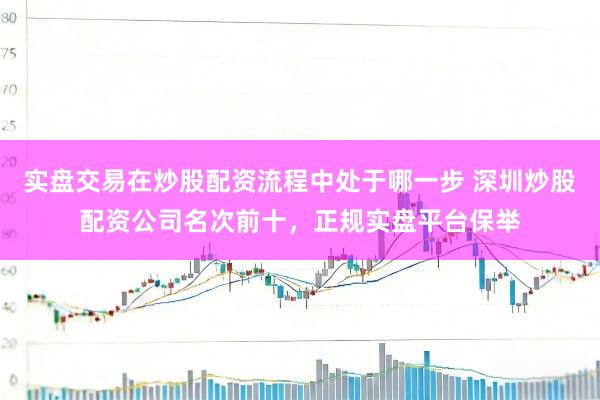 实盘交易在炒股配资流程中处于哪一步 深圳炒股配资公司名次前十，正规实盘平台保举