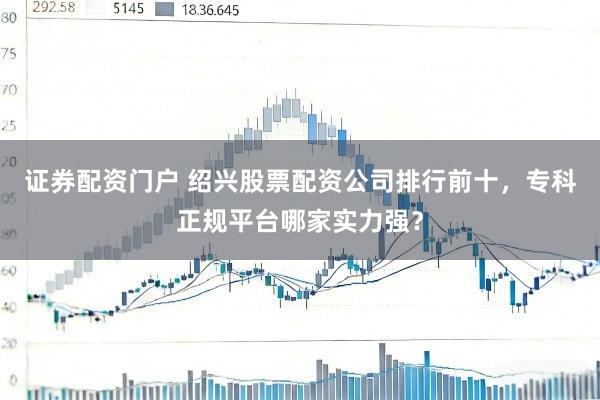 证券配资门户 绍兴股票配资公司排行前十，专科正规平台哪家实力强？