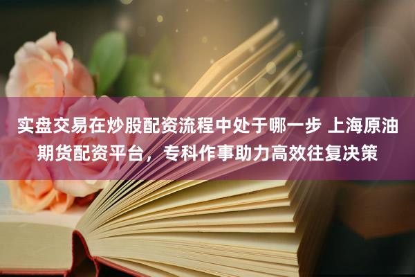 实盘交易在炒股配资流程中处于哪一步 上海原油期货配资平台，专科作事助力高效往复决策