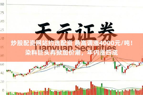 炒股配资网站约选配资 最高调涨4000元/吨！染料巨头再掀加价潮，年内涨四成