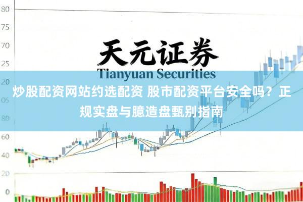 炒股配资网站约选配资 股市配资平台安全吗？正规实盘与臆造盘甄别指南