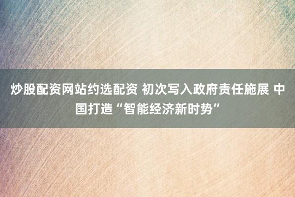 炒股配资网站约选配资 初次写入政府责任施展 中国打造“智能经济新时势”