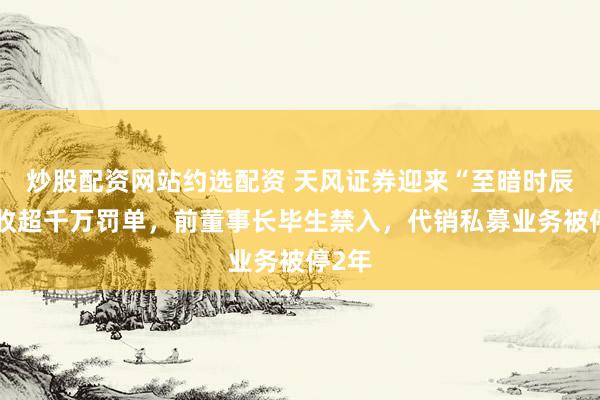 炒股配资网站约选配资 天风证券迎来“至暗时辰”：收超千万罚单，前董事长毕生禁入，代销私募业务被停2年