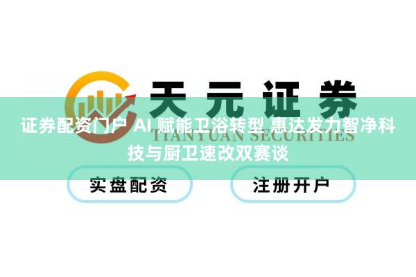 证券配资门户 AI 赋能卫浴转型 惠达发力智净科技与厨卫速改双赛谈