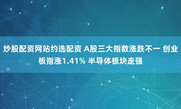 炒股配资网站约选配资 A股三大指数涨跌不一 创业板指涨1.41% 半导体板块走强