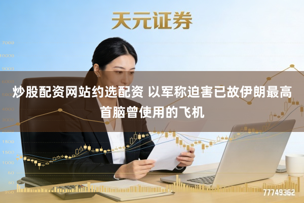 炒股配资网站约选配资 以军称迫害已故伊朗最高首脑曾使用的飞机