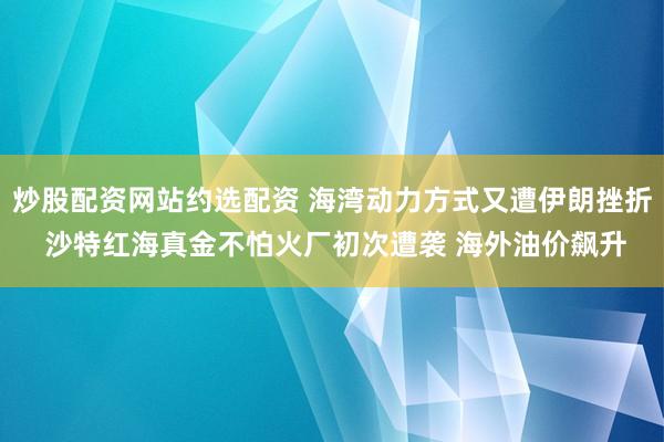 炒股配资网站约选配资 海湾动力方式又遭伊朗挫折 沙特红海真金不怕火厂初次遭袭 海外油价飙升