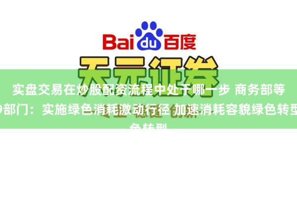 实盘交易在炒股配资流程中处于哪一步 商务部等9部门：实施绿色消耗激动行径 加速消耗容貌绿色转型