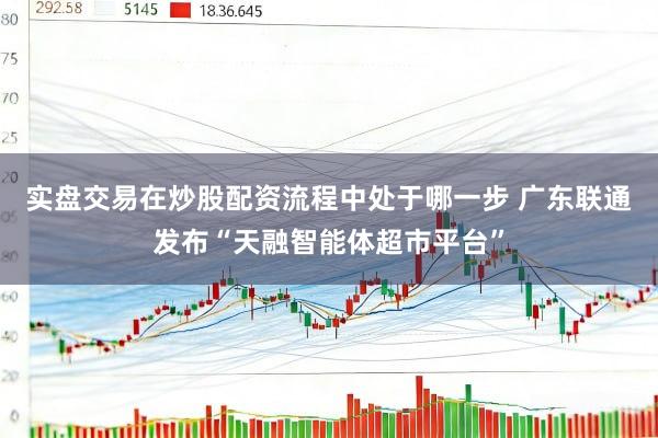 实盘交易在炒股配资流程中处于哪一步 广东联通发布“天融智能体超市平台”