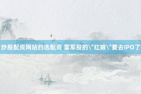 炒股配资网站约选配资 雷军投的＂红娘＂要去IPO了