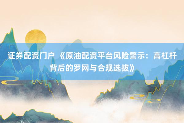 证券配资门户 《原油配资平台风险警示：高杠杆背后的罗网与合规选拔》