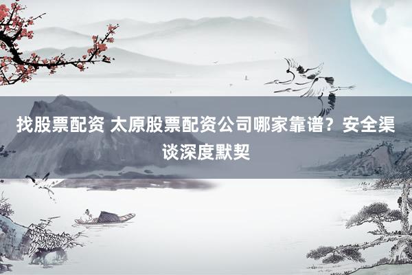 找股票配资 太原股票配资公司哪家靠谱？安全渠谈深度默契
