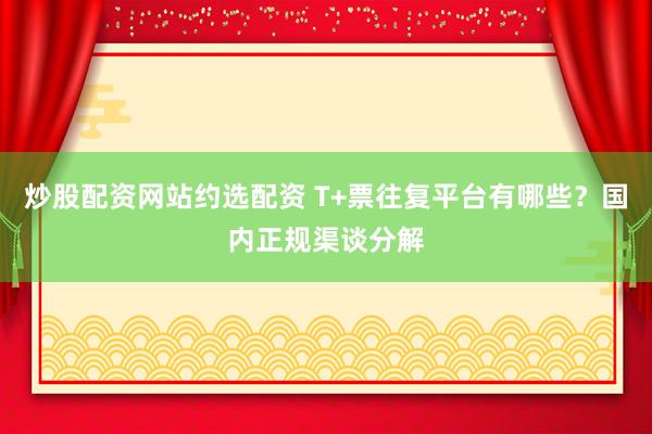 炒股配资网站约选配资 T+票往复平台有哪些？国内正规渠谈分解