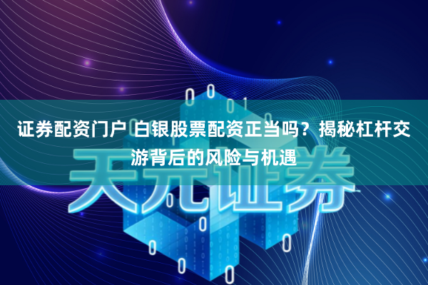 证券配资门户 白银股票配资正当吗？揭秘杠杆交游背后的风险与机遇