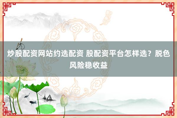 炒股配资网站约选配资 股配资平台怎样选？脱色风险稳收益