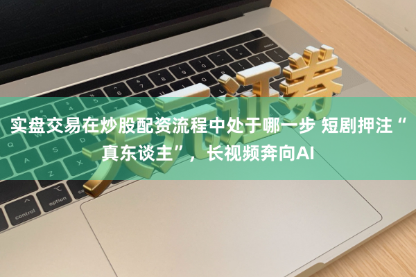 实盘交易在炒股配资流程中处于哪一步 短剧押注“真东谈主”，长视频奔向AI